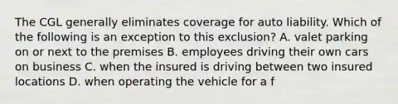 The CGL generally eliminates coverage for auto liability. Which of the following is an exception to this exclusion? A. valet parking on or next to the premises B. employees driving their own cars on business C. when the insured is driving between two insured locations D. when operating the vehicle for a f