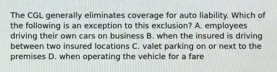 The CGL generally eliminates coverage for auto liability. Which of the following is an exception to this exclusion? A. employees driving their own cars on business B. when the insured is driving between two insured locations C. valet parking on or next to the premises D. when operating the vehicle for a fare