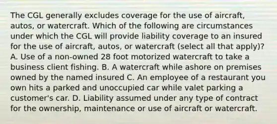 The CGL generally excludes coverage for the use of aircraft, autos, or watercraft. Which of the following are circumstances under which the CGL will provide liability coverage to an insured for the use of aircraft, autos, or watercraft (select all that apply)? A. Use of a non-owned 28 foot motorized watercraft to take a business client fishing. B. A watercraft while ashore on premises owned by the named insured C. An employee of a restaurant you own hits a parked and unoccupied car while valet parking a customer's car. D. Liability assumed under any type of contract for the ownership, maintenance or use of aircraft or watercraft.