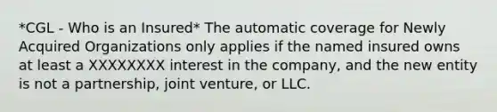 *CGL - Who is an Insured* The automatic coverage for Newly Acquired Organizations only applies if the named insured owns at least a XXXXXXXX interest in the company, and the new entity is not a partnership, joint venture, or LLC.