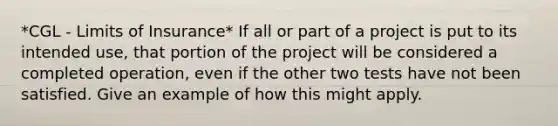 *CGL - Limits of Insurance* If all or part of a project is put to its intended use, that portion of the project will be considered a completed operation, even if the other two tests have not been satisfied. Give an example of how this might apply.