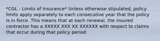 *CGL - Limits of Insurance* Unless otherwise stipulated, policy limits apply separately to each consecutive year that the policy is in force. This means that at each renewal, the insured contractor has a XXXXX XXX XX XXXXXX with respect to claims that occur during that policy period