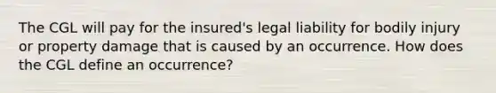 The CGL will pay for the insured's legal liability for bodily injury or property damage that is caused by an occurrence. How does the CGL define an occurrence?