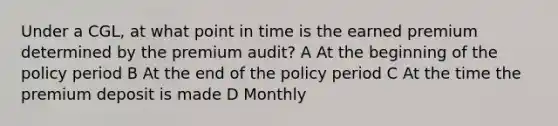 Under a CGL, at what point in time is the earned premium determined by the premium audit? A At the beginning of the policy period B At the end of the policy period C At the time the premium deposit is made D Monthly