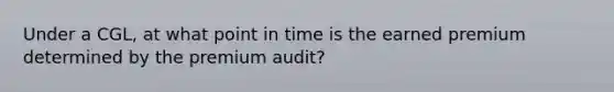 Under a CGL, at what point in time is the earned premium determined by the premium audit?