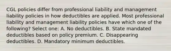 CGL policies differ from professional liability and management liability policies in how deductibles are applied. Most professional liability and management liability policies have which one of the following? Select one: A. No deductibles. B. State mandated deductibles based on policy premium. C. Disappearing deductibles. D. Mandatory minimum deductibles.