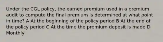 Under the CGL policy, the earned premium used in a premium audit to compute the final premium is determined at what point in time? A At the beginning of the policy period B At the end of the policy period C At the time the premium deposit is made D Monthly