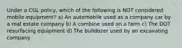 Under a CGL policy, which of the following is NOT considered mobile equipment? a) An automobile used as a company car by a real estate company b) A combine used on a farm c) The DOT resurfacing equipment d) The bulldozer used by an excavating company