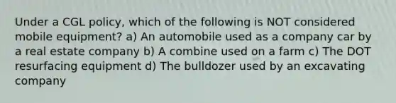 Under a CGL policy, which of the following is NOT considered mobile equipment? a) An automobile used as a company car by a real estate company b) A combine used on a farm c) The DOT resurfacing equipment d) The bulldozer used by an excavating company