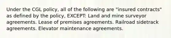 Under the CGL policy, all of the following are "insured contracts" as defined by the policy, EXCEPT: Land and mine surveyor agreements. Lease of premises agreements. Railroad sidetrack agreements. Elevator maintenance agreements.