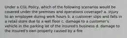 Under a CGL Policy, which of the following scenarios would be covered under the premises and operations coverage? a. injury to an employee during work hours b. a customer slips and falls in a retail store due to a wet floor c. damage to a customer's vehicle in the parking lot of the insured's business d. damage to the insured's own property caused by a fire