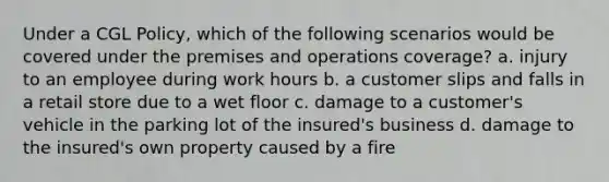 Under a CGL Policy, which of the following scenarios would be covered under the premises and operations coverage? a. injury to an employee during work hours b. a customer slips and falls in a retail store due to a wet floor c. damage to a customer's vehicle in the parking lot of the insured's business d. damage to the insured's own property caused by a fire