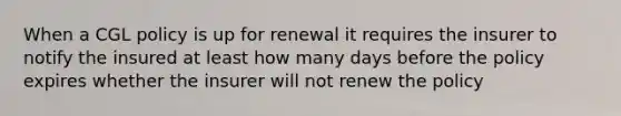 When a CGL policy is up for renewal it requires the insurer to notify the insured at least how many days before the policy expires whether the insurer will not renew the policy