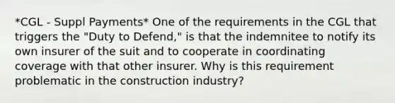 *CGL - Suppl Payments* One of the requirements in the CGL that triggers the "Duty to Defend," is that the indemnitee to notify its own insurer of the suit and to cooperate in coordinating coverage with that other insurer. Why is this requirement problematic in the construction industry?