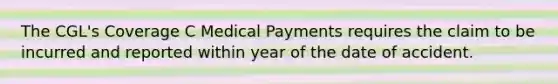 The CGL's Coverage C Medical Payments requires the claim to be incurred and reported within year of the date of accident.