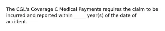 The CGL's Coverage C Medical Payments requires the claim to be incurred and reported within _____ year(s) of the date of accident.