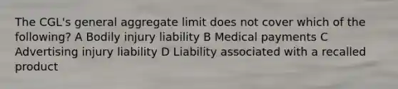 The CGL's general aggregate limit does not cover which of the following? A Bodily injury liability B Medical payments C Advertising injury liability D Liability associated with a recalled product