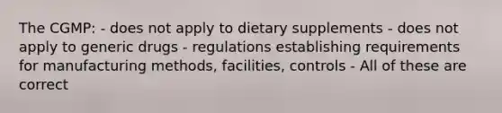 The CGMP: - does not apply to dietary supplements - does not apply to generic drugs - regulations establishing requirements for manufacturing methods, facilities, controls - All of these are correct