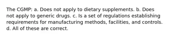 The CGMP: a. Does not apply to dietary supplements. b. Does not apply to generic drugs. c. Is a set of regulations establishing requirements for manufacturing methods, facilities, and controls. d. All of these are correct.