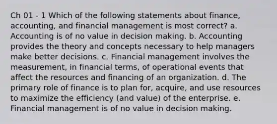 Ch 01 - 1 Which of the following statements about finance, accounting, and financial management is most correct? a. Accounting is of no value in decision making. b. Accounting provides the theory and concepts necessary to help managers make better decisions. c. Financial management involves the measurement, in financial terms, of operational events that affect the resources and financing of an organization. d. The primary role of finance is to plan for, acquire, and use resources to maximize the efficiency (and value) of the enterprise. e. Financial management is of no value in decision making.