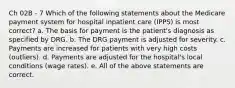 Ch 02B - 7 Which of the following statements about the Medicare payment system for hospital inpatient care (IPPS) is most correct? a. The basis for payment is the patient's diagnosis as specified by DRG. b. The DRG payment is adjusted for severity. c. Payments are increased for patients with very high costs (outliers). d. Payments are adjusted for the hospital's local conditions (wage rates). e. All of the above statements are correct.