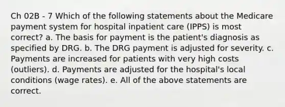 Ch 02B - 7 Which of the following statements about the Medicare payment system for hospital inpatient care (IPPS) is most correct? a. The basis for payment is the patient's diagnosis as specified by DRG. b. The DRG payment is adjusted for severity. c. Payments are increased for patients with very high costs (outliers). d. Payments are adjusted for the hospital's local conditions (wage rates). e. All of the above statements are correct.