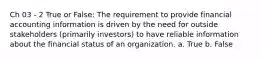 Ch 03 - 2 True or False: The requirement to provide financial accounting information is driven by the need for outside stakeholders (primarily investors) to have reliable information about the financial status of an organization. a. True b. False