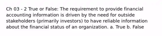 Ch 03 - 2 True or False: The requirement to provide financial accounting information is driven by the need for outside stakeholders (primarily investors) to have reliable information about the financial status of an organization. a. True b. False