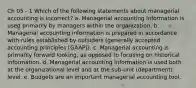 Ch 05 - 1 Which of the following statements about managerial accounting is incorrect? a. Managerial accounting information is used primarily by managers within the organization. b. Managerial accounting information is prepared in accordance with rules established by outsiders (generally accepted accounting principles [GAAP]). c. Managerial accounting is primarily forward looking, as opposed to focusing on historical information. d. Managerial accounting information is used both at the organizational level and at the sub-unit (department) level. e. Budgets are an important managerial accounting tool.