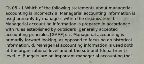 Ch 05 - 1 Which of the following statements about managerial accounting is incorrect? a. Managerial accounting information is used primarily by managers within the organization. b. Managerial accounting information is prepared in accordance with rules established by outsiders (generally accepted accounting principles [GAAP]). c. Managerial accounting is primarily forward looking, as opposed to focusing on historical information. d. Managerial accounting information is used both at the organizational level and at the sub-unit (department) level. e. Budgets are an important managerial accounting tool.