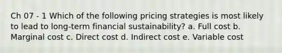 Ch 07 - 1 Which of the following pricing strategies is most likely to lead to long-term financial sustainability? a. Full cost b. Marginal cost c. Direct cost d. Indirect cost e. Variable cost