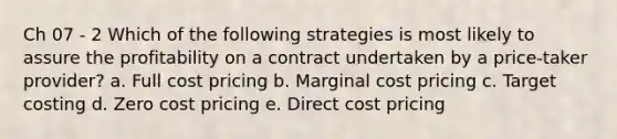 Ch 07 - 2 Which of the following strategies is most likely to assure the profitability on a contract undertaken by a price-taker provider? a. Full cost pricing b. Marginal cost pricing c. Target costing d. Zero cost pricing e. Direct cost pricing