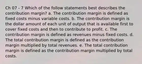 Ch 07 - 7 Which of the follow statements best describes the contribution margin? a. The contribution margin is defined as fixed costs minus variable costs. b. The contribution margin is the dollar amount of each unit of output that is available first to cover fixed costs and then to contribute to profit. c. The contribution margin is defined as revenues minus fixed costs. d. The total contribution margin is defined as the contribution margin multiplied by total revenues. e. The total contribution margin is defined as the contribution margin multiplied by total costs.