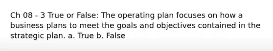 Ch 08 - 3 True or False: The operating plan focuses on how a business plans to meet the goals and objectives contained in the strategic plan. a. True b. False