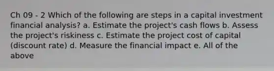 Ch 09 - 2 Which of the following are steps in a capital investment financial analysis? a. Estimate the project's cash flows b. Assess the project's riskiness c. Estimate the project cost of capital (discount rate) d. Measure the financial impact e. All of the above