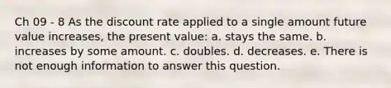 Ch 09 - 8 As the discount rate applied to a single amount future value increases, the present value: a. stays the same. b. increases by some amount. c. doubles. d. decreases. e. There is not enough information to answer this question.