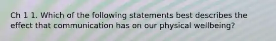 Ch 1 1. Which of the following statements best describes the effect that communication has on our physical wellbeing?