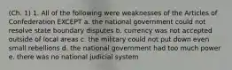 (Ch. 1) 1. All of the following were weaknesses of the Articles of Confederation EXCEPT a. the national government could not resolve state boundary disputes b. currency was not accepted outside of local areas c. the military could not put down even small rebellions d. the national government had too much power e. there was no national judicial system