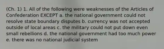 (Ch. 1) 1. All of the following were weaknesses of the Articles of Confederation EXCEPT a. the national government could not resolve state boundary disputes b. currency was not accepted outside of local areas c. the military could not put down even small rebellions d. the national government had too much power e. there was no national judicial system