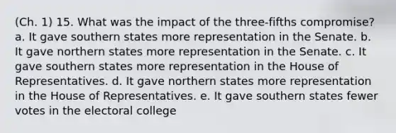 (Ch. 1) 15. What was the impact of the three-fifths compromise? a. It gave southern states more representation in the Senate. b. It gave northern states more representation in the Senate. c. It gave southern states more representation in the House of Representatives. d. It gave northern states more representation in the House of Representatives. e. It gave southern states fewer votes in the electoral college