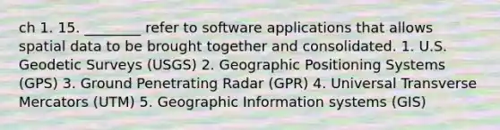 ch 1. 15. ________ refer to software applications that allows spatial data to be brought together and consolidated. 1. U.S. Geodetic Surveys (USGS) 2. Geographic Positioning Systems (GPS) 3. Ground Penetrating Radar (GPR) 4. Universal Transverse Mercators (UTM) 5. Geographic Information systems (GIS)