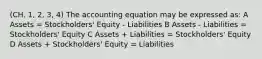 (CH. 1, 2, 3, 4) The accounting equation may be expressed as: A Assets = Stockholders' Equity - Liabilities B Assets - Liabilities = Stockholders' Equity C Assets + Liabilities = Stockholders' Equity D Assets + Stockholders' Equity = Liabilities