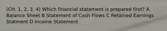 (CH. 1, 2, 3, 4) Which financial statement is prepared first? A Balance Sheet B Statement of Cash Flows C Retained Earnings Statment D Income Statement