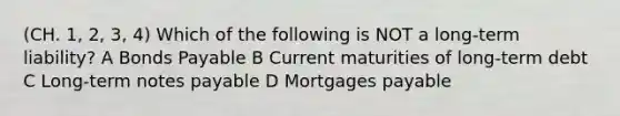 (CH. 1, 2, 3, 4) Which of the following is NOT a long-term liability? A Bonds Payable B Current maturities of long-term debt C Long-term notes payable D Mortgages payable