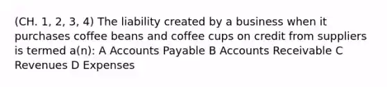 (CH. 1, 2, 3, 4) The liability created by a business when it purchases coffee beans and coffee cups on credit from suppliers is termed a(n): A Accounts Payable B Accounts Receivable C Revenues D Expenses