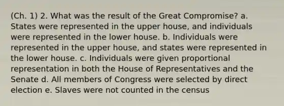 (Ch. 1) 2. What was the result of the Great Compromise? a. States were represented in the upper house, and individuals were represented in the lower house. b. Individuals were represented in the upper house, and states were represented in the lower house. c. Individuals were given proportional representation in both the House of Representatives and the Senate d. All members of Congress were selected by direct election e. Slaves were not counted in the census