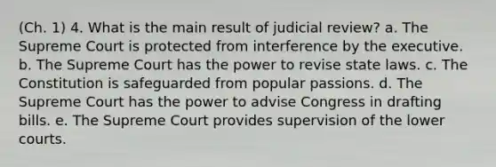 (Ch. 1) 4. What is the main result of judicial review? a. The Supreme Court is protected from interference by the executive. b. The Supreme Court has the power to revise state laws. c. The Constitution is safeguarded from popular passions. d. The Supreme Court has the power to advise Congress in drafting bills. e. The Supreme Court provides supervision of the lower courts.