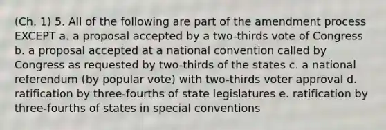 (Ch. 1) 5. All of the following are part of the amendment process EXCEPT a. a proposal accepted by a two-thirds vote of Congress b. a proposal accepted at a national convention called by Congress as requested by two-thirds of the states c. a national referendum (by popular vote) with two-thirds voter approval d. ratification by three-fourths of state legislatures e. ratification by three-fourths of states in special conventions