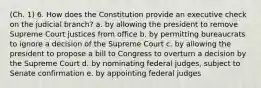 (Ch. 1) 6. How does the Constitution provide an executive check on the judicial branch? a. by allowing the president to remove Supreme Court justices from office b. by permitting bureaucrats to ignore a decision of the Supreme Court c. by allowing the president to propose a bill to Congress to overturn a decision by the Supreme Court d. by nominating federal judges, subject to Senate confirmation e. by appointing federal judges