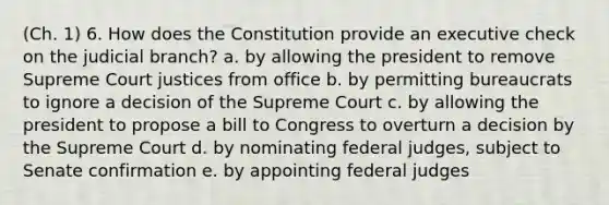 (Ch. 1) 6. How does the Constitution provide an executive check on the judicial branch? a. by allowing the president to remove Supreme Court justices from office b. by permitting bureaucrats to ignore a decision of the Supreme Court c. by allowing the president to propose a bill to Congress to overturn a decision by the Supreme Court d. by nominating federal judges, subject to Senate confirmation e. by appointing federal judges